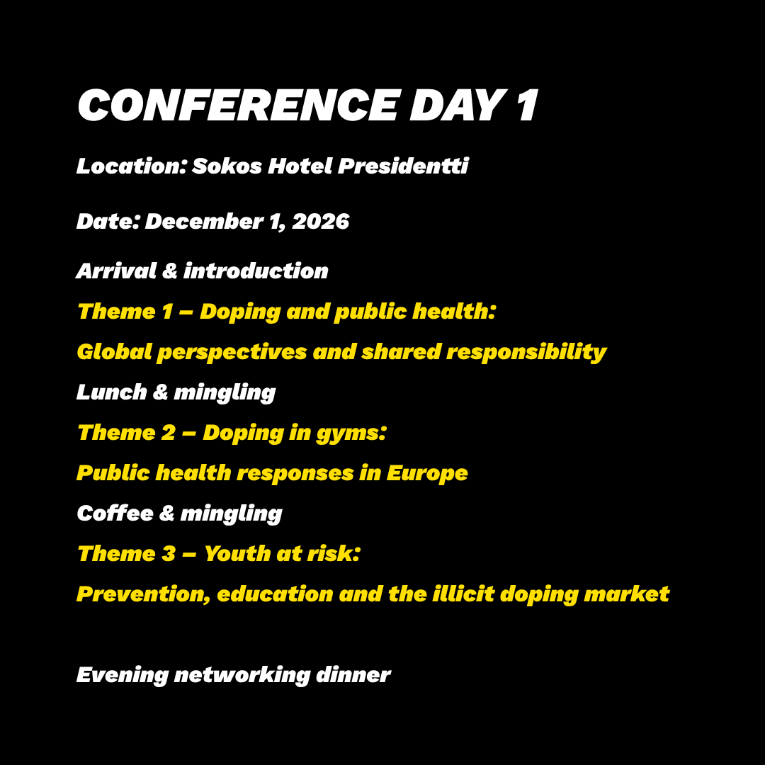 9.00-10.30 Arrival and introduction 10.30-12.00 Theme 1 - Doping & Public Health: Global perspectives and Shared Responsibility 12.00-13.00 Lunch & mingling 13.00-14.20 Theme 2 - Doping in Gyms: Public Health Responses in Europe 14.20-15.00 Coffee & mingling 15.00-16.20 Theme 3 - Youth at Risk: Prevention, Education and the Illicit Doping Market Evening: Networking dinner CONFERENCE DAY 1 Program time: December 1, 2026 Location: Sokos Hotel Presidentti
