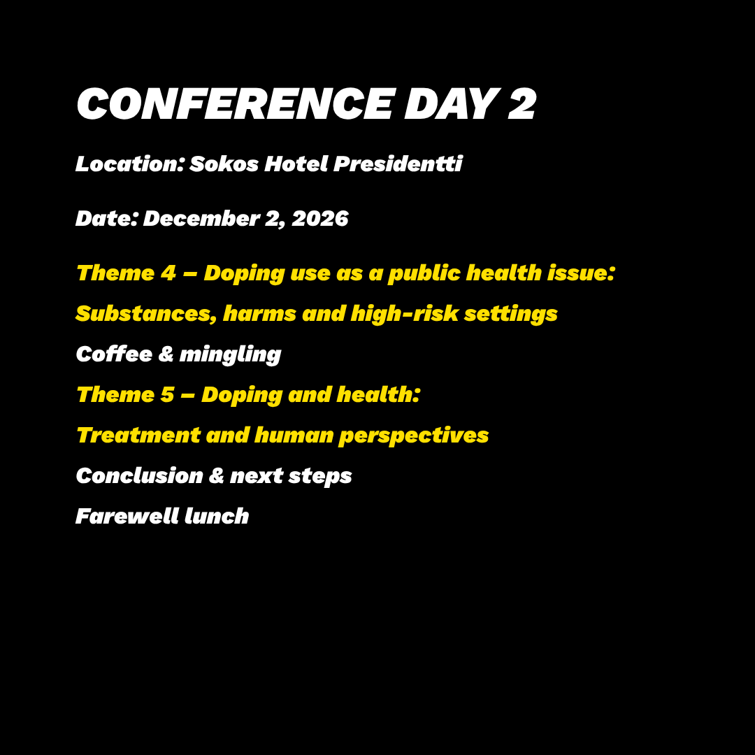 CONFERENCE DAY 2 Date: December 2, 2026 Location: Sokos Hotel Presidentti Theme 4 – Doping use as a public health issue: Substances, harms and high-risk settings Coffee & mingling Theme 5 – Doping and health: Treatment and human perspectives Conclusion & next steps Farewell lunch